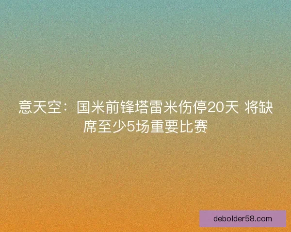意天空:国米前锋塔雷米伤停20天 将缺席至少5场重要比赛 意天空:国米前锋塔雷米伤停20天 将缺席至少5场重要比赛