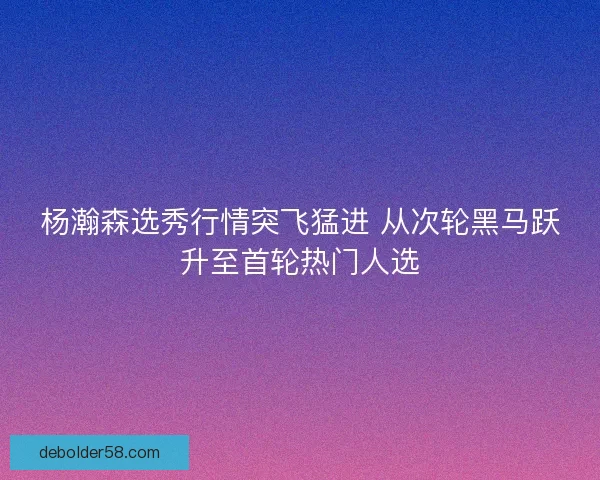 杨瀚森选秀行情突飞猛进 从次轮黑马跃升至首轮热门人选