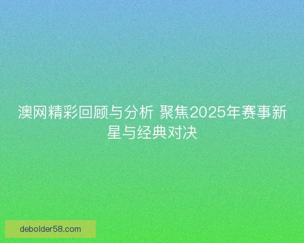 澳网精彩回顾与分析 聚焦2025年赛事新星与经典对决 澳网精彩回顾与分析 聚焦2025年赛事新星与经典对决