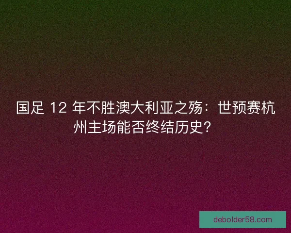 国足 12 年不胜澳大利亚之殇：世预赛杭州主场能否终结历史？