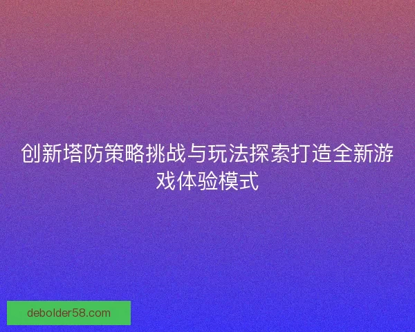 创新塔防策略挑战与玩法探索打造全新游戏体验模式