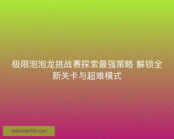 极限泡泡龙挑战赛探索最强策略 解锁全新关卡与超难模式