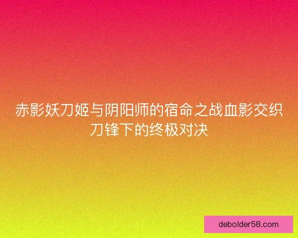 赤影妖刀姬与阴阳师的宿命之战血影交织刀锋下的终极对决 赤影妖刀姬与阴阳师的宿命之战血影交织刀锋下的终极对决