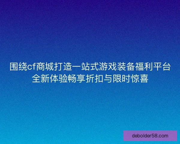 围绕cf商城打造一站式游戏装备福利平台全新体验畅享折扣与限时惊喜