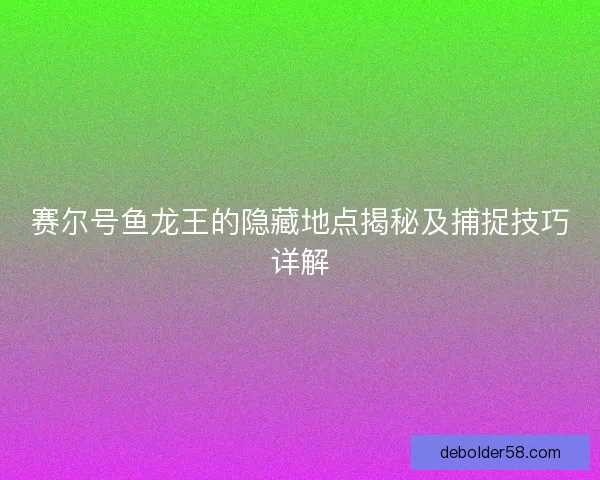 赛尔号鱼龙王的隐藏地点揭秘及捕捉技巧详解 赛尔号鱼龙王的隐藏地点揭秘及捕捉技巧详解