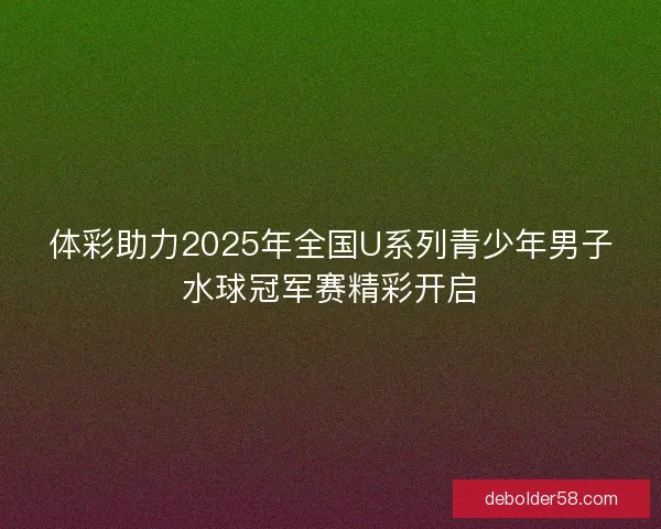 体彩助力2025年全国U系列青少年男子水球冠军赛精彩开启