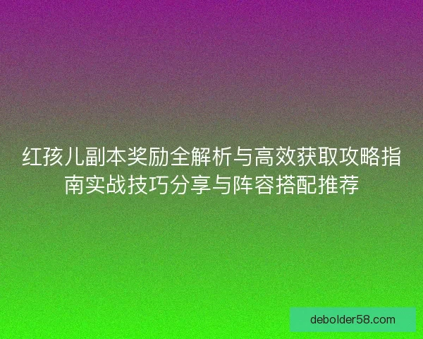 红孩儿副本奖励全解析与高效获取攻略指南实战技巧分享与阵容搭配推荐