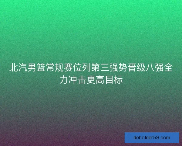 北汽男篮常规赛位列第三强势晋级八强全力冲击更高目标 北汽男篮常规赛位列第三强势晋级八强全力冲击更高目标