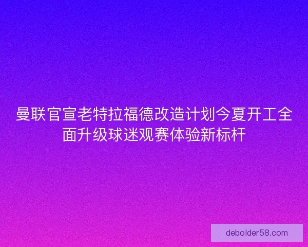 曼联官宣老特拉福德改造计划今夏开工全面升级球迷观赛体验新标杆