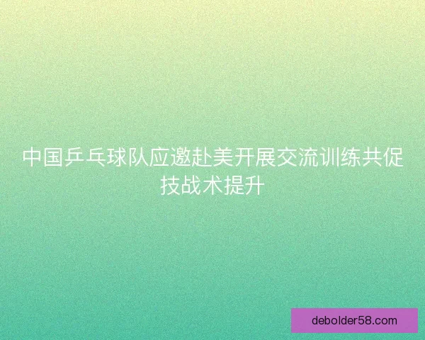 中国乒乓球队应邀赴美开展交流训练共促技战术提升
