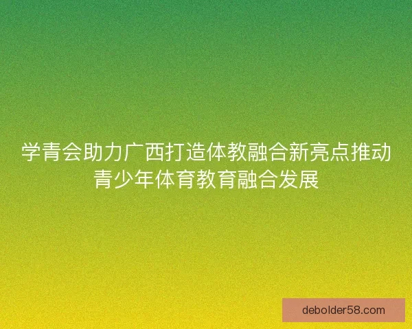 学青会助力广西打造体教融合新亮点推动青少年体育教育融合发展