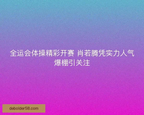 全运会体操精彩开赛 肖若腾凭实力人气爆棚引关注