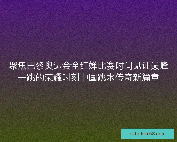 聚焦巴黎奥运会全红婵比赛时间见证巅峰一跳的荣耀时刻中国跳水传奇新篇章