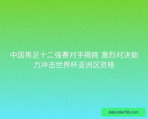 中国男足十二强赛对手揭晓 激烈对决助力冲击世界杯亚洲区资格 中国男足十二强赛对手揭晓 激烈对决助力冲击世界杯亚洲区资格