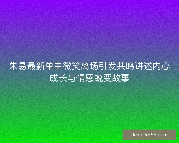 朱易最新单曲微笑离场引发共鸣讲述内心成长与情感蜕变故事 朱易最新单曲微笑离场引发共鸣讲述内心成长与情感蜕变故事