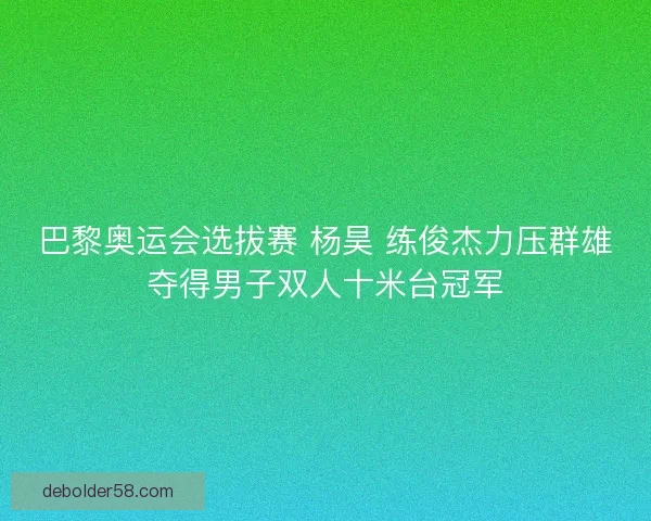 巴黎奥运会选拔赛 杨昊 练俊杰力压群雄夺得男子双人十米台冠军