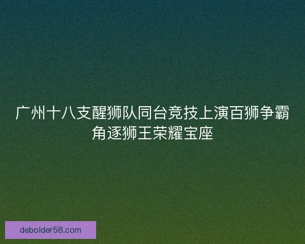广州十八支醒狮队同台竞技上演百狮争霸角逐狮王荣耀宝座
