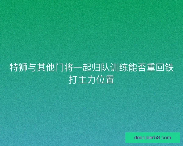特狮与其他门将一起归队训练能否重回铁打主力位置 特狮与其他门将一起归队训练能否重回铁打主力位置