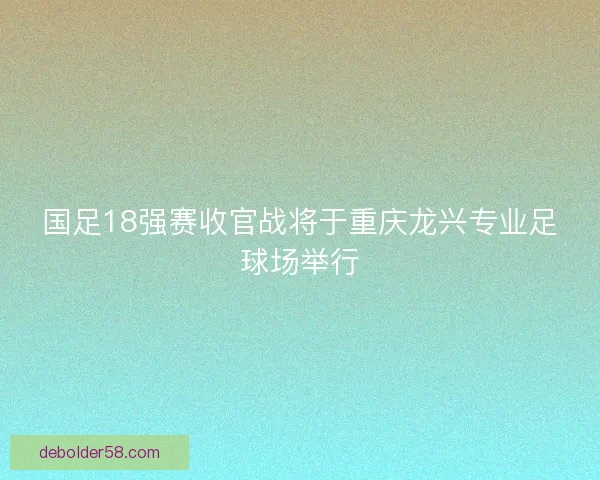 国足18强赛收官战将于重庆龙兴专业足球场举行