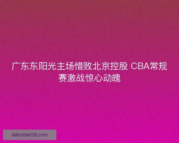 广东东阳光主场惜败北京控股 CBA常规赛激战惊心动魄