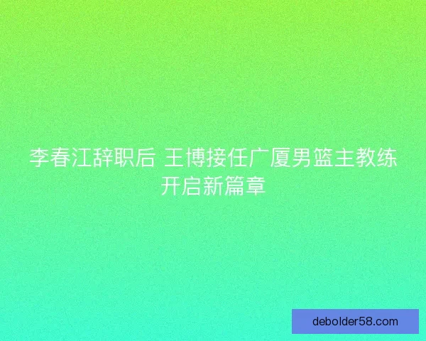 李春江辞职后 王博接任广厦男篮主教练开启新篇章
