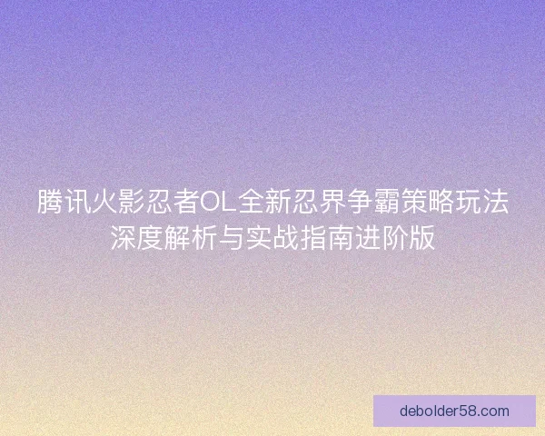 腾讯火影忍者OL全新忍界争霸策略玩法深度解析与实战指南进阶版